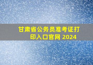 甘肃省公务员准考证打印入口官网 2024